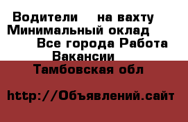 Водители BC на вахту. › Минимальный оклад ­ 60 000 - Все города Работа » Вакансии   . Тамбовская обл.